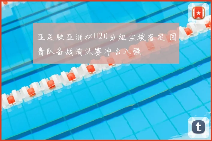 亚足联亚洲杯U20分组尘埃落定 国青队备战淘汰赛冲击八强