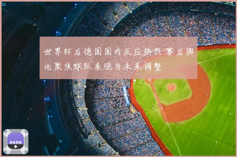 世界杯后德国国内反应热烈 赛后舆论聚焦球队表现与未来调整