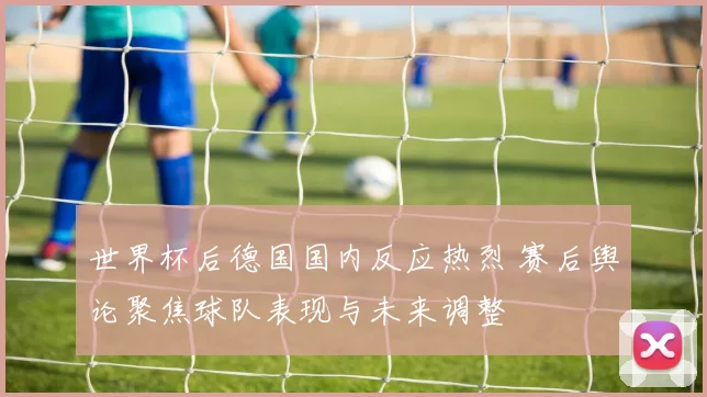 世界杯后德国国内反应热烈 赛后舆论聚焦球队表现与未来调整