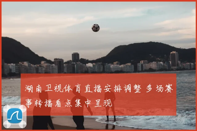 湖南卫视体育直播安排调整 多场赛事转播看点集中呈现