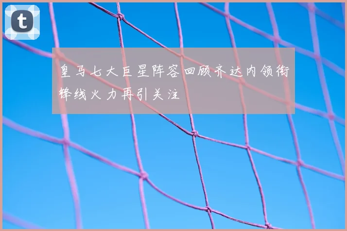 皇马七大巨星阵容回顾齐达内领衔锋线火力再引关注