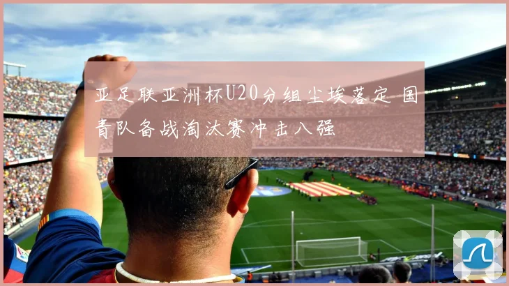 亚足联亚洲杯U20分组尘埃落定 国青队备战淘汰赛冲击八强
