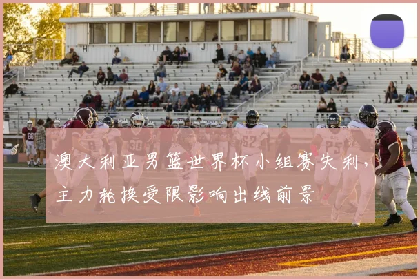 澳大利亚男篮世界杯小组赛失利，主力轮换受限影响出线前景