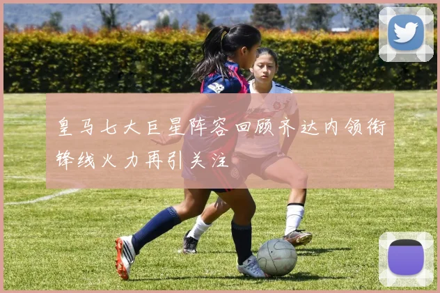 皇马七大巨星阵容回顾齐达内领衔锋线火力再引关注