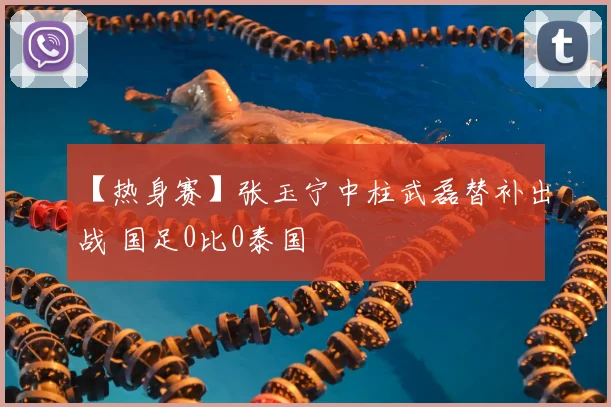 【热身赛】张玉宁中柱武磊替补出战 国足0比0泰国