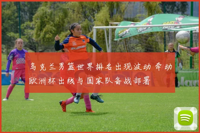 乌克兰男篮世界排名出现波动 牵动欧洲杯出线与国家队备战部署