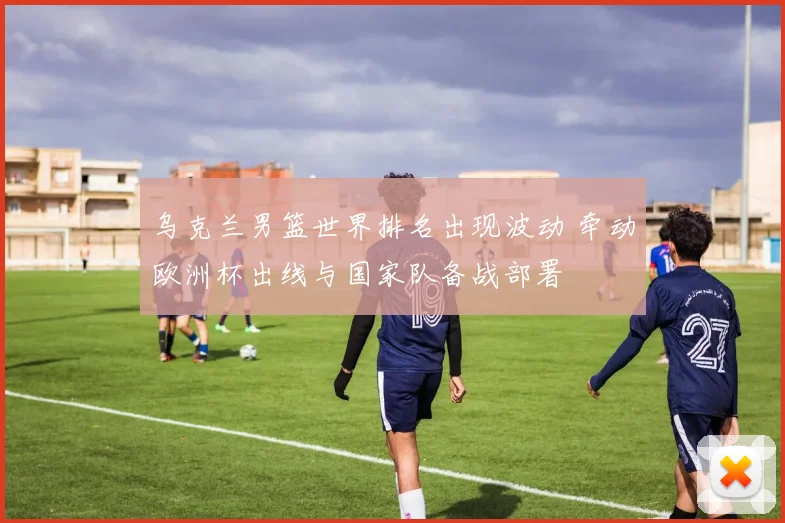 乌克兰男篮世界排名出现波动 牵动欧洲杯出线与国家队备战部署