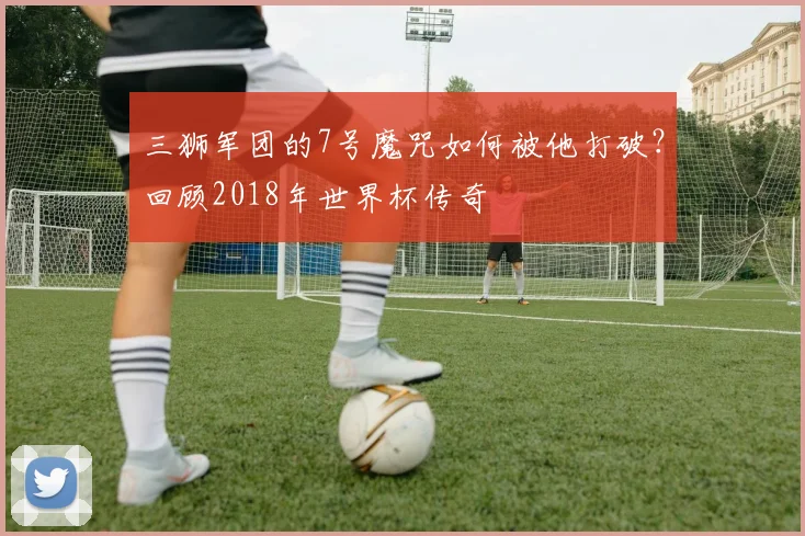 三狮军团的7号魔咒如何被他打破？回顾2018年世界杯传奇