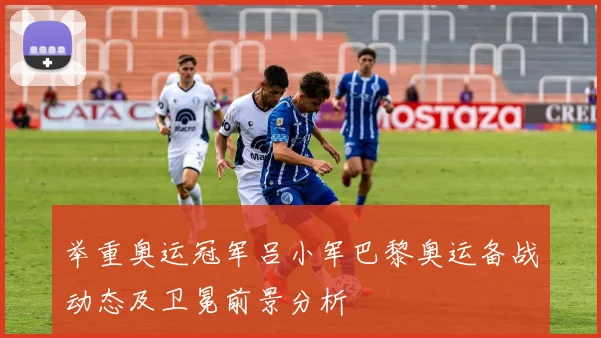 举重奥运冠军吕小军巴黎奥运备战动态及卫冕前景分析